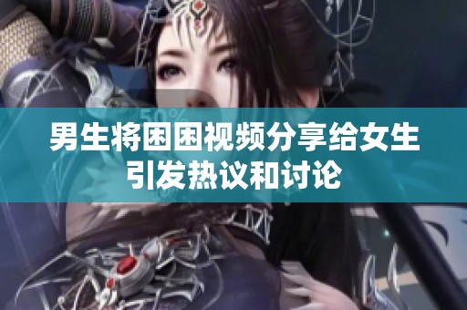 男生将困困视频分享给女生引发热议和讨论