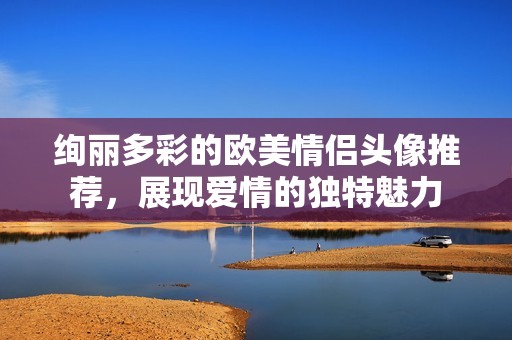 绚丽多彩的欧美情侣头像推荐，展现爱情的独特魅力