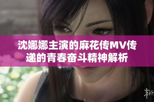沈娜娜主演的麻花传MV传递的青春奋斗精神解析