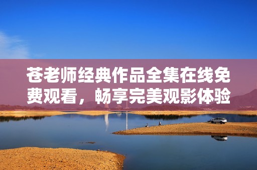 苍老师经典作品全集在线免费观看，畅享完美观影体验