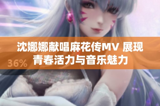 沈娜娜献唱麻花传MV 展现青春活力与音乐魅力