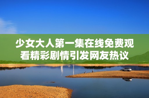 少女大人第一集在线免费观看精彩剧情引发网友热议