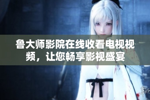 鲁大师影院在线收看电视视频，让您畅享影视盛宴