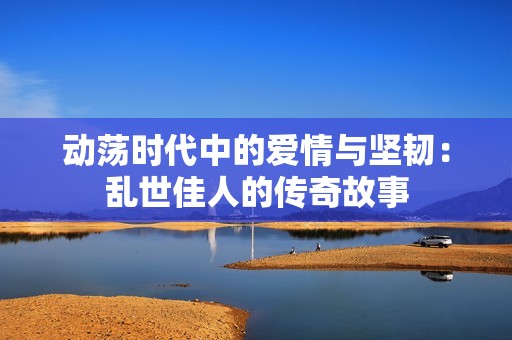 动荡时代中的爱情与坚韧：乱世佳人的传奇故事