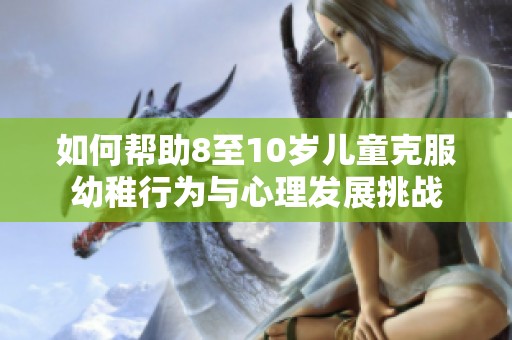 如何帮助8至10岁儿童克服幼稚行为与心理发展挑战
