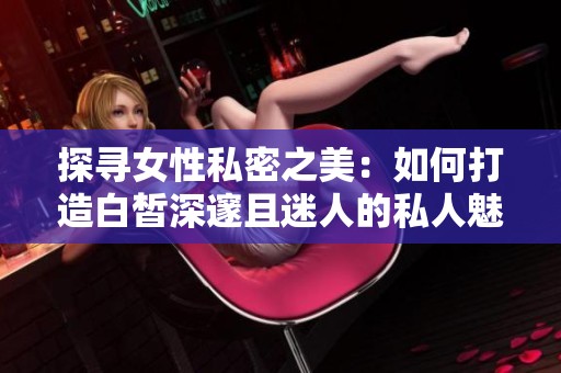 探寻女性私密之美：如何打造白皙深邃且迷人的私人魅力