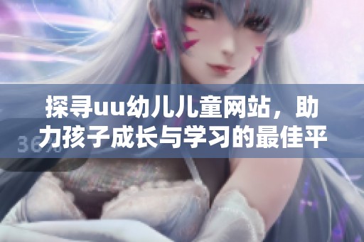 探寻uu幼儿儿童网站，助力孩子成长与学习的最佳平台