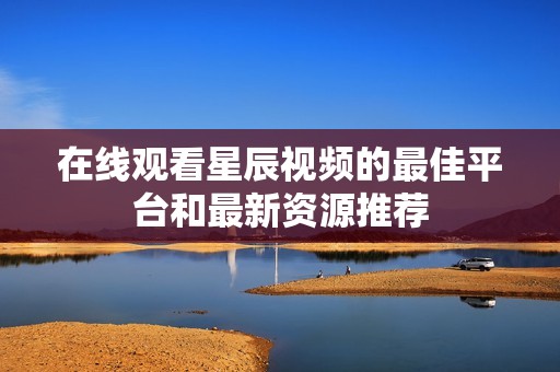 在线观看星辰视频的最佳平台和最新资源推荐