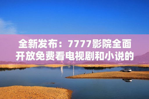 全新发布：7777影院全面开放免费看电视剧和小说的指南与推荐