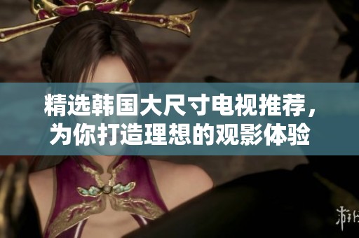 精选韩国大尺寸电视推荐，为你打造理想的观影体验