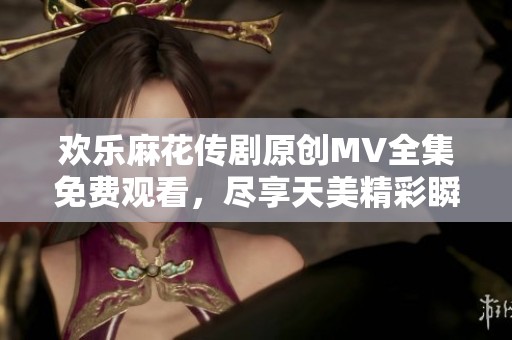 欢乐麻花传剧原创MV全集免费观看，尽享天美精彩瞬间