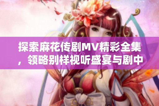 探索麻花传剧MV精彩全集，领略别样视听盛宴与剧中情感交织