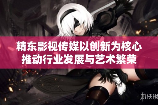 精东影视传媒以创新为核心推动行业发展与艺术繁荣