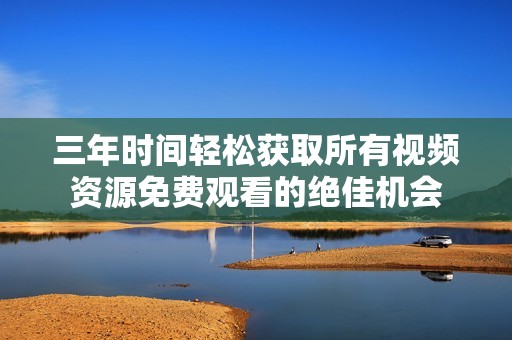 三年时间轻松获取所有视频资源免费观看的绝佳机会