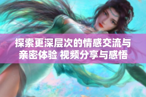 探索更深层次的情感交流与亲密体验 视频分享与感悟