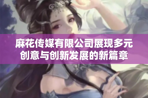 麻花传媒有限公司展现多元创意与创新发展的新篇章