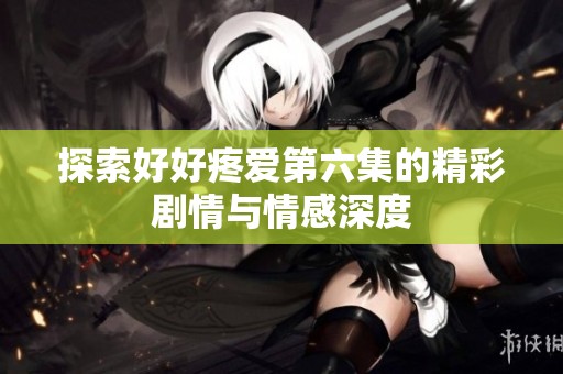 探索好好疼爱第六集的精彩剧情与情感深度