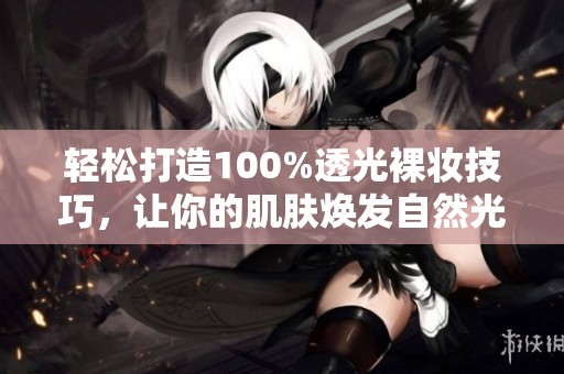 轻松打造100%透光裸妆技巧，让你的肌肤焕发自然光泽