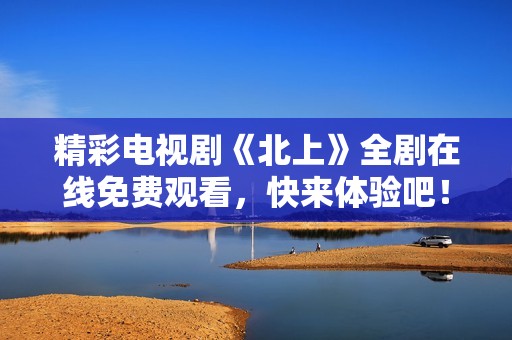 精彩电视剧《北上》全剧在线免费观看，快来体验吧！