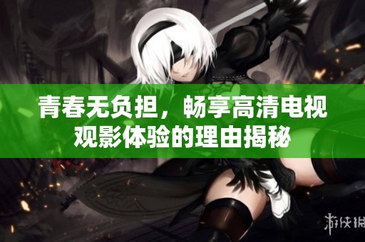 青春无负担，畅享高清电视观影体验的理由揭秘