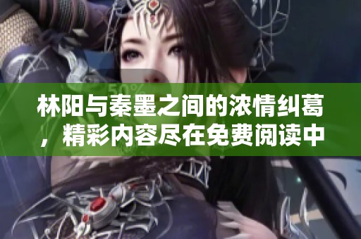 林阳与秦墨之间的浓情纠葛，精彩内容尽在免费阅读中