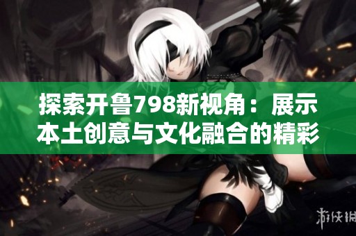 探索开鲁798新视角：展示本土创意与文化融合的精彩视频